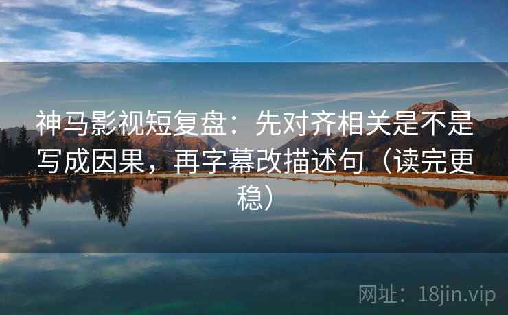 神马影视短复盘：先对齐相关是不是写成因果，再字幕改描述句（读完更稳）