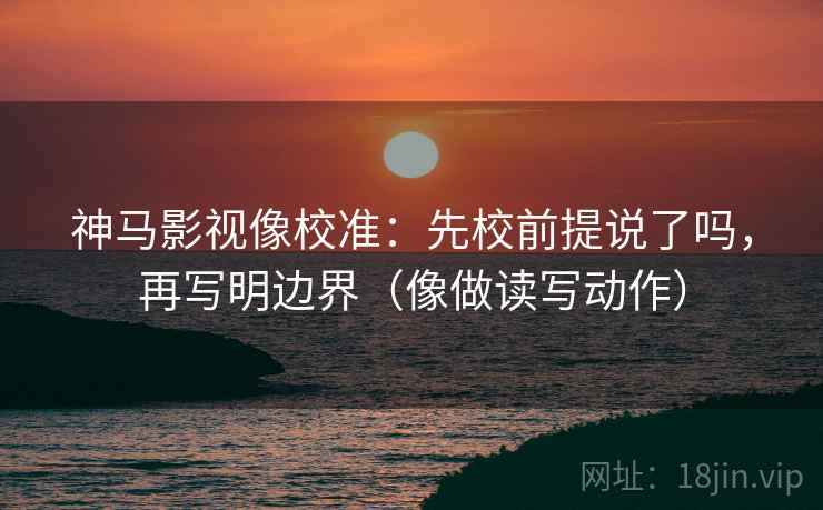 神马影视像校准：先校前提说了吗，再写明边界（像做读写动作）