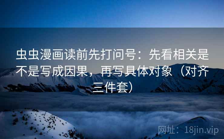 虫虫漫画读前先打问号：先看相关是不是写成因果，再写具体对象（对齐三件套）
