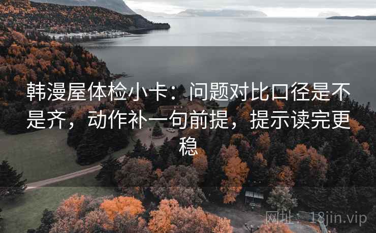 韩漫屋体检小卡：问题对比口径是不是齐，动作补一句前提，提示读完更稳
