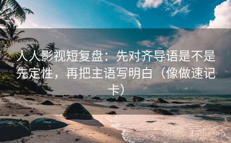 人人影视短复盘：先对齐导语是不是先定性，再把主语写明白（像做速记卡）