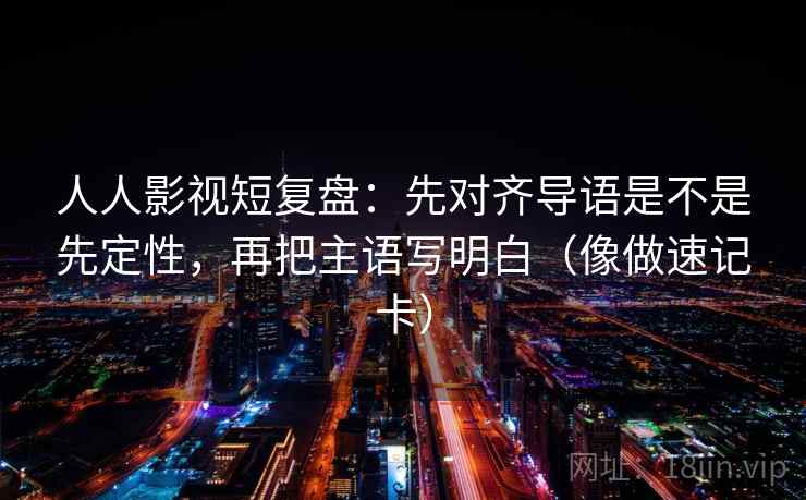 人人影视短复盘：先对齐导语是不是先定性，再把主语写明白（像做速记卡）