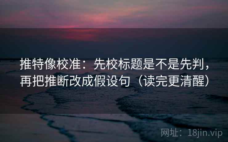 推特像校准：先校标题是不是先判，再把推断改成假设句（读完更清醒）