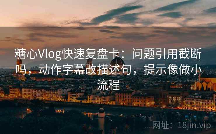 糖心Vlog快速复盘卡：问题引用截断吗，动作字幕改描述句，提示像做小流程