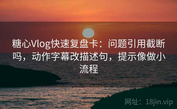 糖心Vlog快速复盘卡：问题引用截断吗，动作字幕改描述句，提示像做小流程