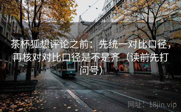 茶杯狐想评论之前：先统一对比口径，再核对对比口径是不是齐（读前先打问号）