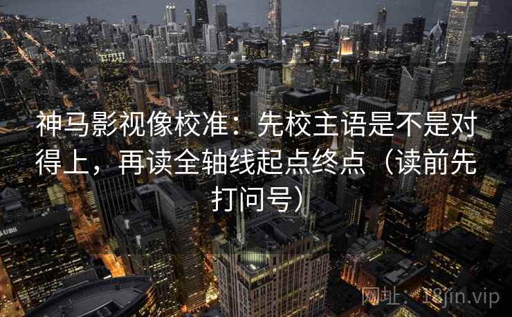 神马影视像校准：先校主语是不是对得上，再读全轴线起点终点（读前先打问号）