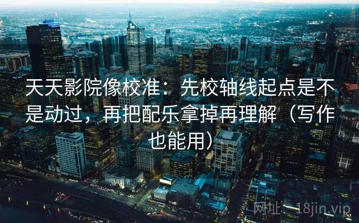 天天影院像校准：先校轴线起点是不是动过，再把配乐拿掉再理解（写作也能用）