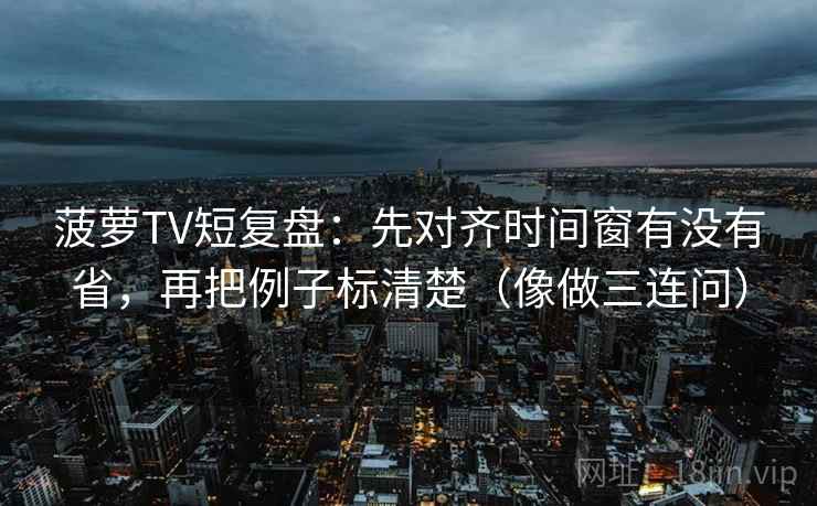 菠萝TV短复盘：先对齐时间窗有没有省，再把例子标清楚（像做三连问）