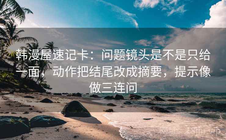 韩漫屋速记卡：问题镜头是不是只给一面，动作把结尾改成摘要，提示像做三连问