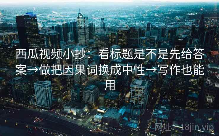 西瓜视频小抄：看标题是不是先给答案→做把因果词换成中性→写作也能用