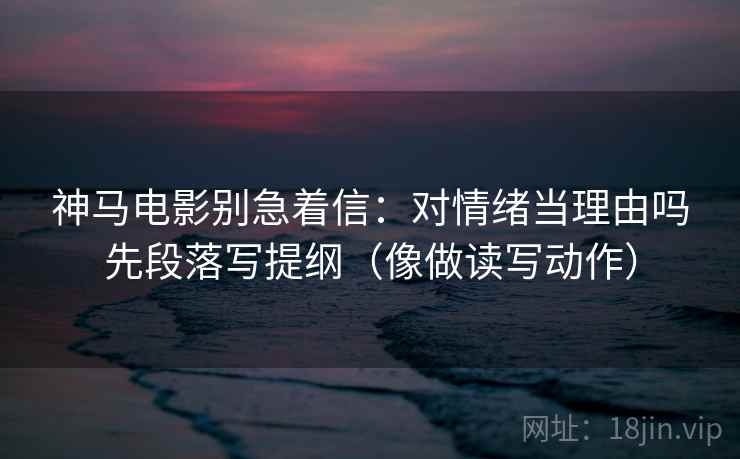 神马电影别急着信：对情绪当理由吗先段落写提纲（像做读写动作）