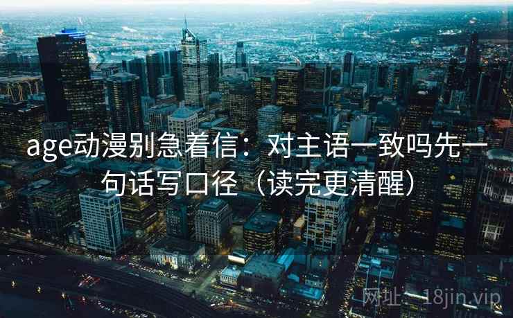 age动漫别急着信：对主语一致吗先一句话写口径（读完更清醒）