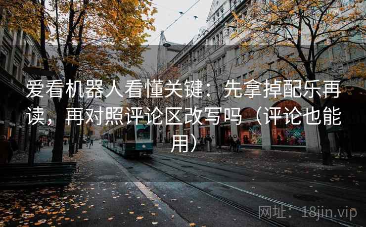 爱看机器人看懂关键：先拿掉配乐再读，再对照评论区改写吗（评论也能用）