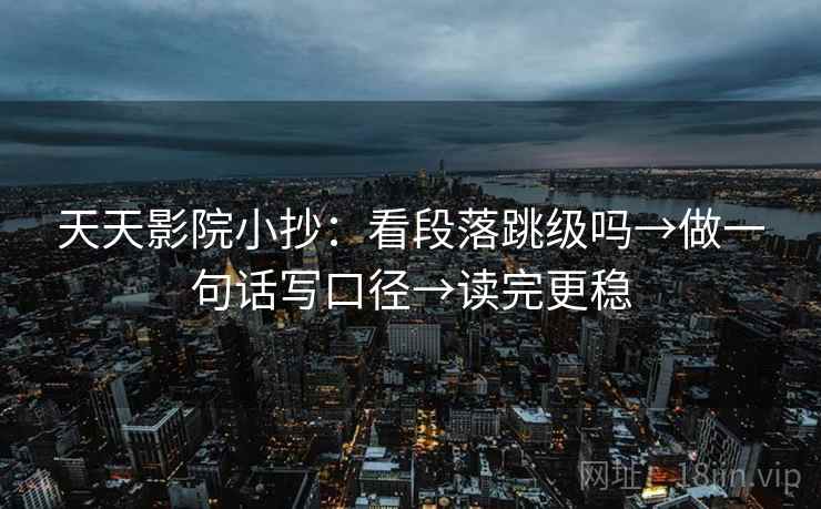 天天影院小抄：看段落跳级吗→做一句话写口径→读完更稳