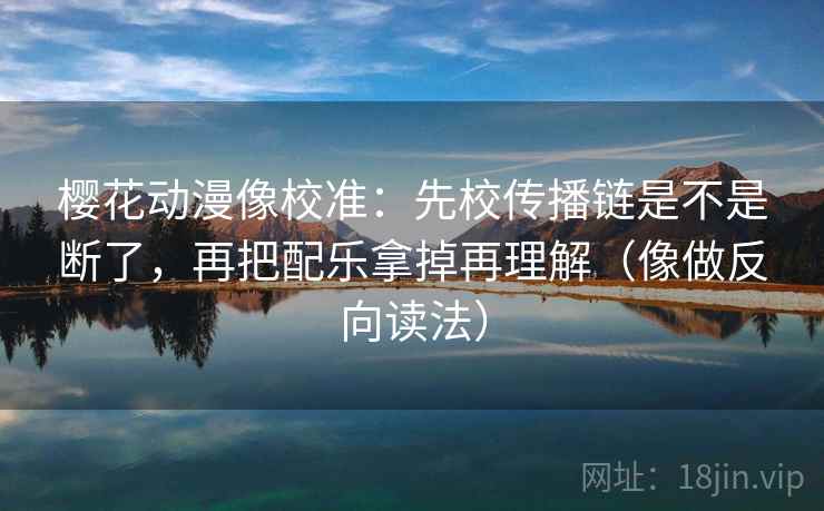 樱花动漫像校准：先校传播链是不是断了，再把配乐拿掉再理解（像做反向读法）
