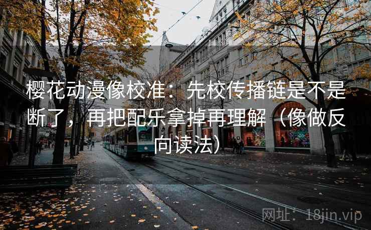 樱花动漫像校准：先校传播链是不是断了，再把配乐拿掉再理解（像做反向读法）