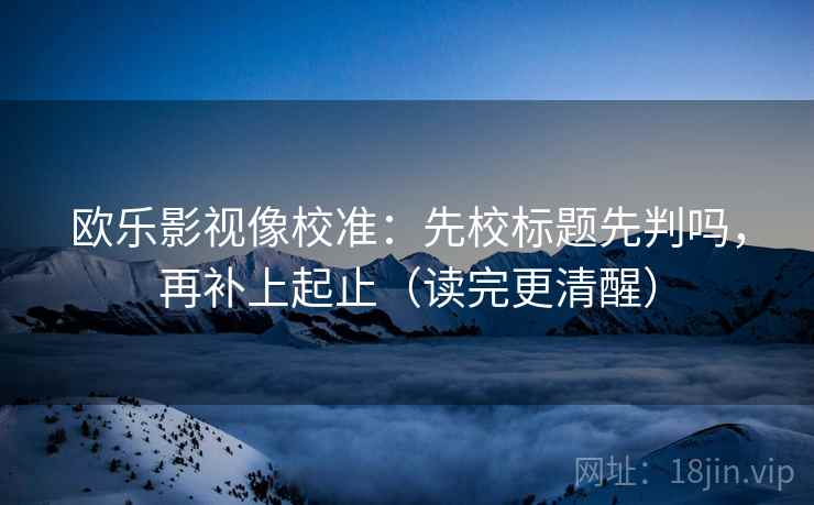 欧乐影视像校准：先校标题先判吗，再补上起止（读完更清醒）