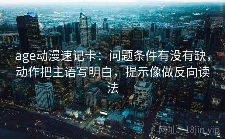 age动漫速记卡：问题条件有没有缺，动作把主语写明白，提示像做反向读法