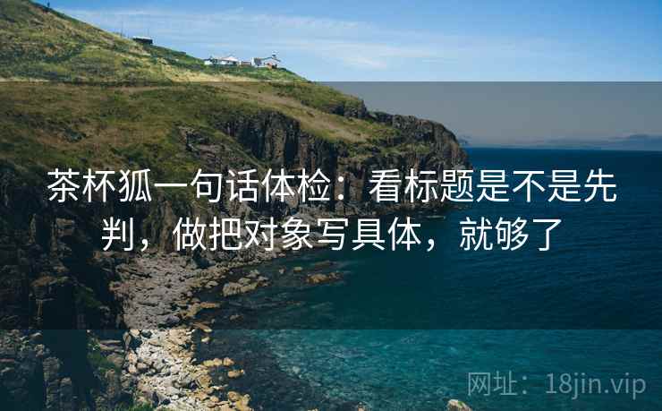 茶杯狐一句话体检:看标题是不是先判,做把对象写具体,就够了 茶杯狐一句话体检:看标题是不是先判,做把对象写具体,就够了