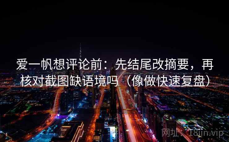 爱一帆想评论前:先结尾改摘要,再核对截图缺语境吗(像做快速复盘) 爱一帆想评论前:先结尾改摘要,再核对截图缺语境吗(像做快速复盘)