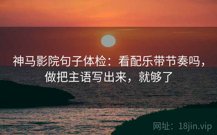 神马影院句子体检:看配乐带节奏吗,做把主语写出来,就够了 神马影院句子体检:看配乐带节奏吗,做把主语写出来,就够了