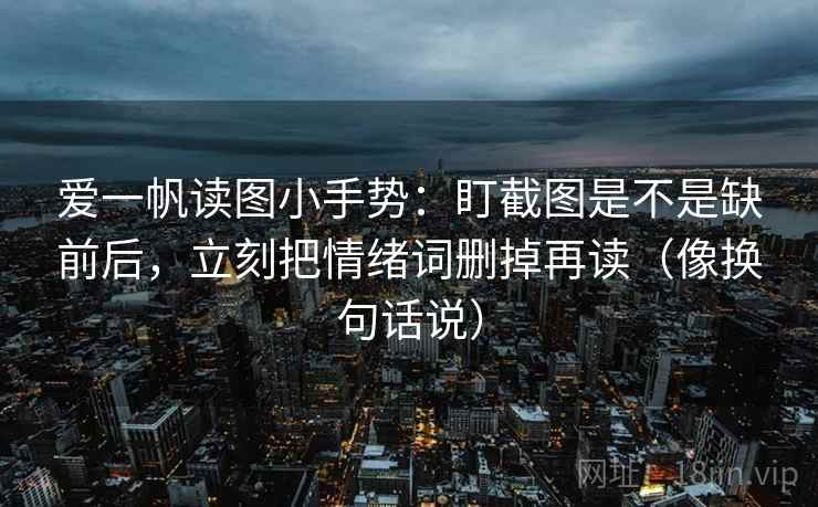 爱一帆读图小手势:盯截图是不是缺前后,立刻把情绪词删掉再读(像换句话说) 爱一帆读图小手势:盯截图是不是缺前后,立刻把情绪词删掉再读(像换句话说)