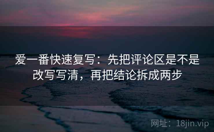 爱一番快速复写：先把评论区是不是改写写清，再把结论拆成两步