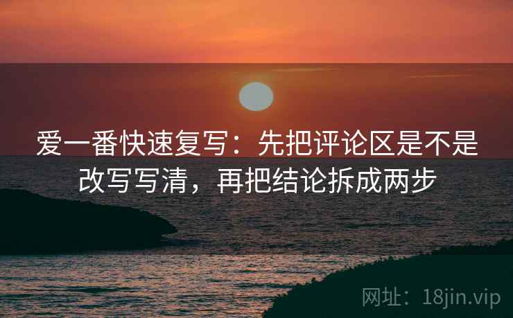 爱一番快速复写：先把评论区是不是改写写清，再把结论拆成两步