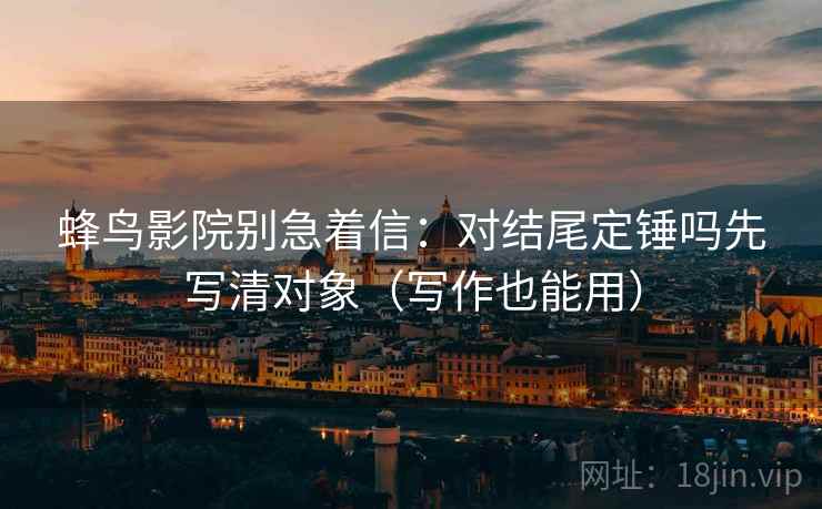 蜂鸟影院别急着信：对结尾定锤吗先写清对象（写作也能用）