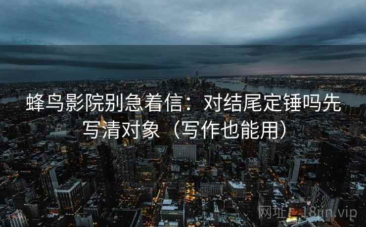 蜂鸟影院别急着信:对结尾定锤吗先写清对象(写作也能用) 蜂鸟影院别急着信:对结尾定锤吗先写清对象(写作也能用)