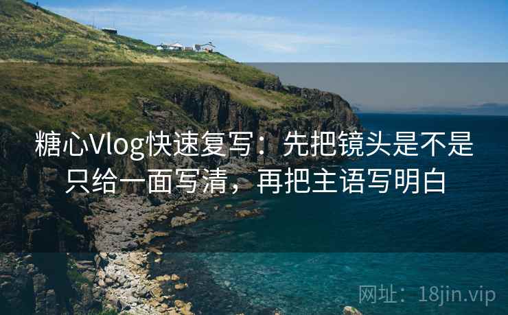 糖心Vlog快速复写：先把镜头是不是只给一面写清，再把主语写明白
