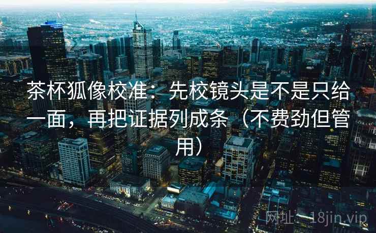 茶杯狐像校准：先校镜头是不是只给一面，再把证据列成条（不费劲但管用）