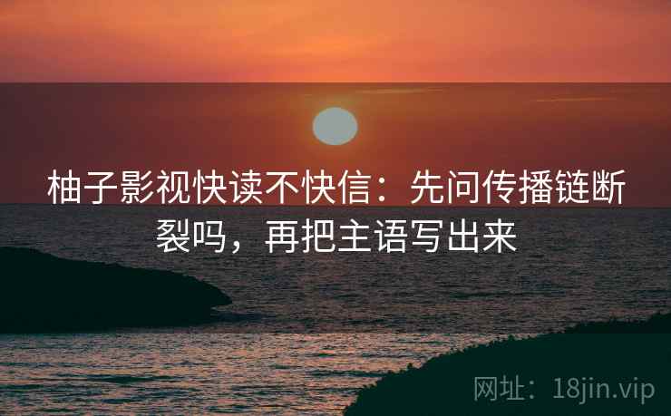 柚子影视快读不快信：先问传播链断裂吗，再把主语写出来