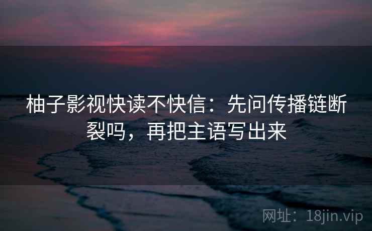 柚子影视快读不快信:先问传播链断裂吗,再把主语写出来 柚子影视快读不快信:先问传播链断裂吗,再把主语写出来