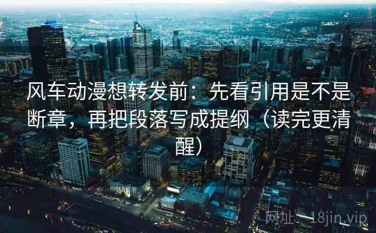 风车动漫想转发前:先看引用是不是断章,再把段落写成提纲(读完更清醒) 风车动漫想转发前:先看引用是不是断章,再把段落写成提纲(读完更清醒)