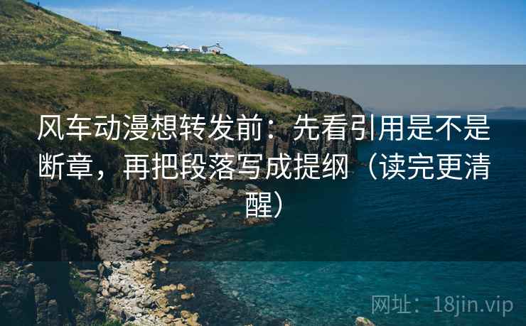 风车动漫想转发前：先看引用是不是断章，再把段落写成提纲（读完更清醒）