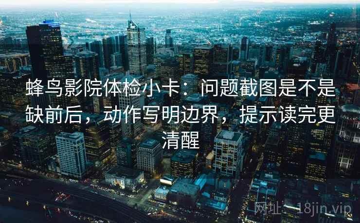 蜂鸟影院体检小卡：问题截图是不是缺前后，动作写明边界，提示读完更清醒