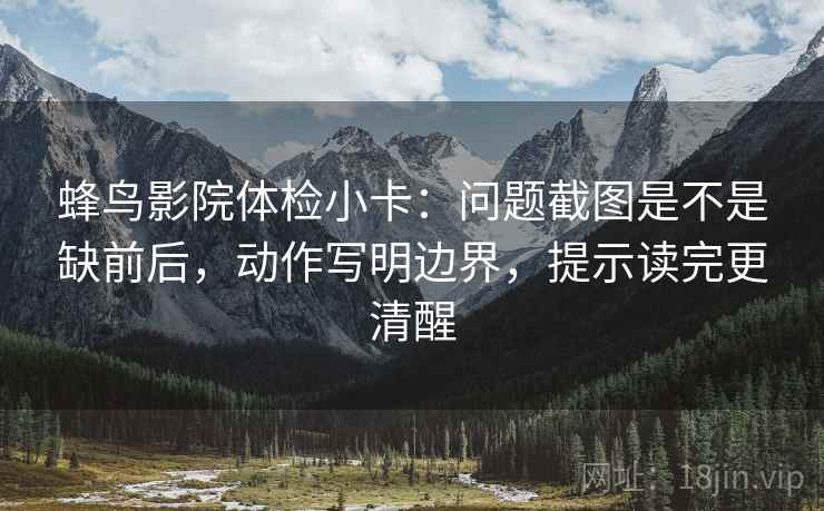 蜂鸟影院体检小卡:问题截图是不是缺前后,动作写明边界,提示读完更清醒 蜂鸟影院体检小卡:问题截图是不是缺前后,动作写明边界,提示读完更清醒