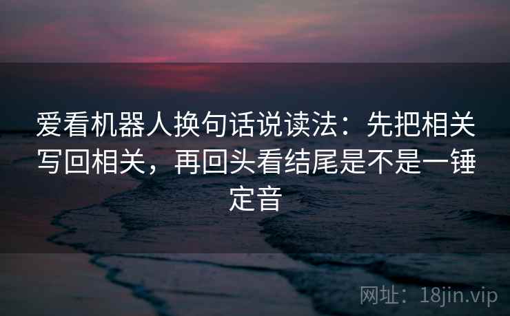 爱看机器人换句话说读法：先把相关写回相关，再回头看结尾是不是一锤定音