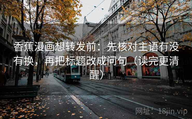 香蕉漫画想转发前：先核对主语有没有换，再把标题改成问句（读完更清醒）