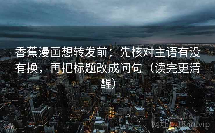 香蕉漫画想转发前：先核对主语有没有换，再把标题改成问句（读完更清醒）