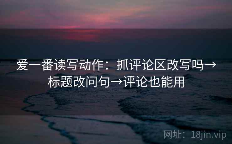 爱一番读写动作：抓评论区改写吗→标题改问句→评论也能用