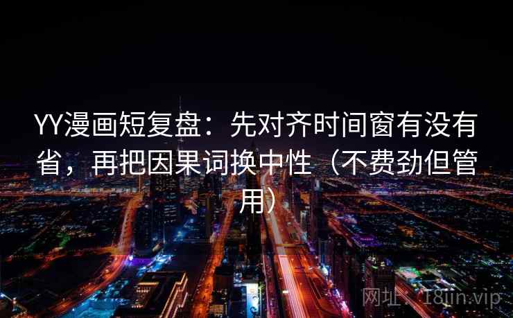 YY漫画短复盘：先对齐时间窗有没有省，再把因果词换中性（不费劲但管用）