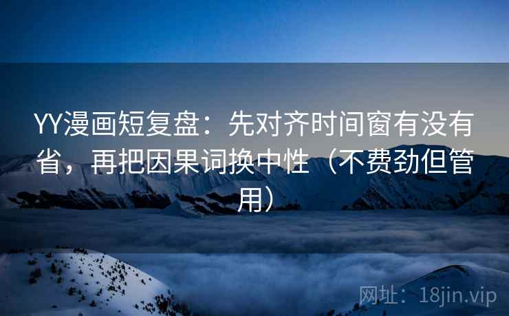 YY漫画短复盘：先对齐时间窗有没有省，再把因果词换中性（不费劲但管用）