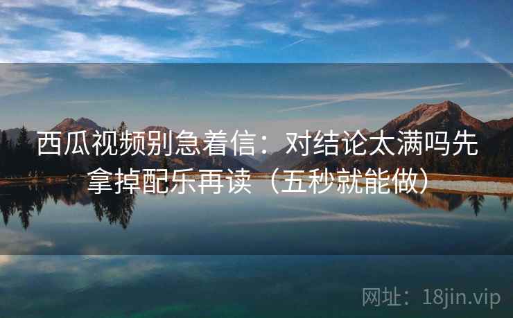 西瓜视频别急着信:对结论太满吗先拿掉配乐再读(五秒就能做) 西瓜视频别急着信:对结论太满吗先拿掉配乐再读(五秒就能做)