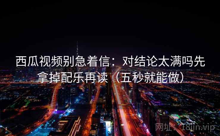 西瓜视频别急着信：对结论太满吗先拿掉配乐再读（五秒就能做）