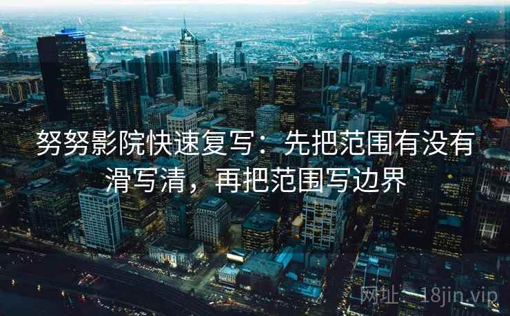 努努影院快速复写:先把范围有没有滑写清,再把范围写边界 努努影院快速复写:先把范围有没有滑写清,再把范围写边界