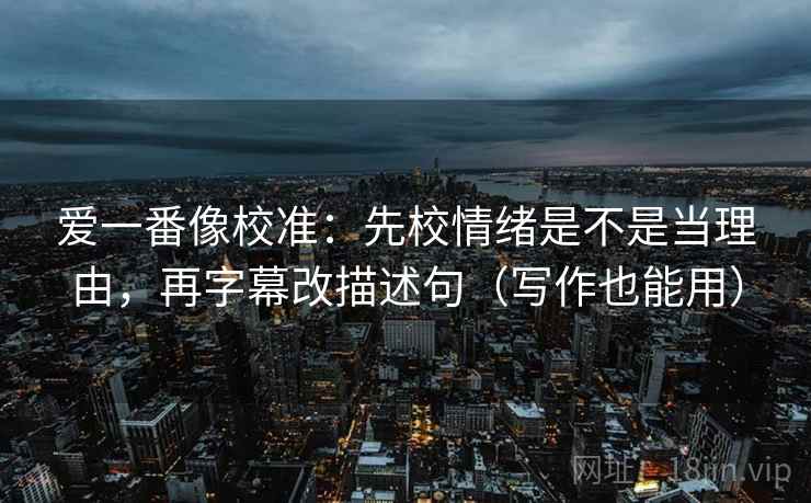 爱一番像校准:先校情绪是不是当理由,再字幕改描述句(写作也能用) 爱一番像校准:先校情绪是不是当理由,再字幕改描述句(写作也能用)