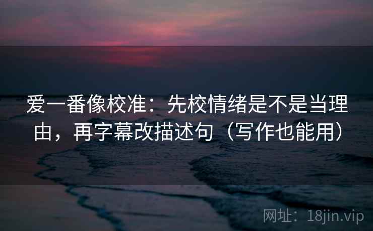 爱一番像校准：先校情绪是不是当理由，再字幕改描述句（写作也能用）
